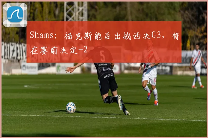 Shams：福克斯能否出战西决G3，将在赛前决定