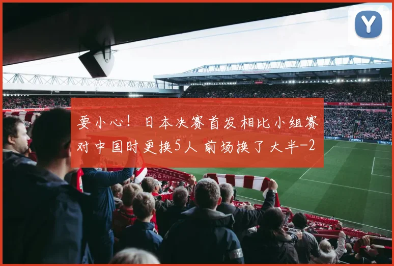 要小心!日本决赛首发相比小组赛对中国时更换5人 前场换了大半