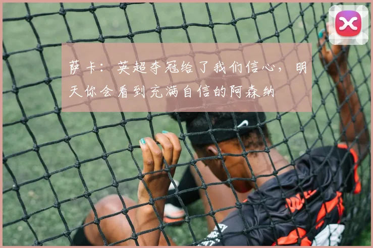 萨卡:英超夺冠给了我们信心,明天你会看到充满自信的阿森纳