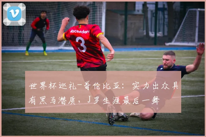 世界杯巡礼-哥伦比亚：实力出众具有黑马潜质，J罗生涯最后一舞