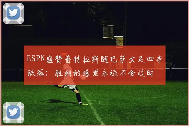 ESPN盛赞普特拉斯随巴萨女足四夺欧冠:胜利的感觉永远不会过时
