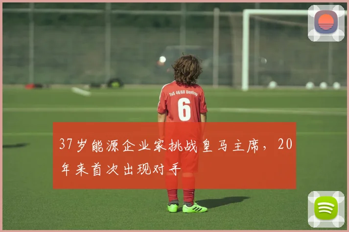 37岁能源企业家挑战皇马主席,20年来首次出现对手