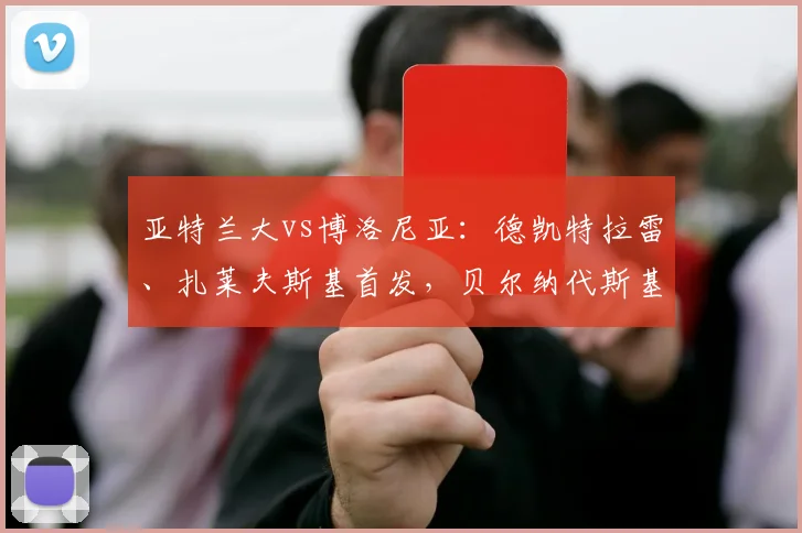 亚特兰大vs博洛尼亚：德凯特拉雷、扎莱夫斯基首发，贝尔纳代斯基、乔纳森-罗出战