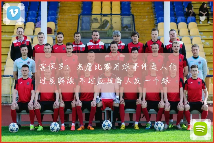 富保罗:老詹比赛用球事件是人们过度解读 不过应该每人发一个球