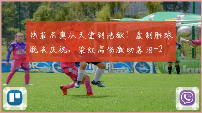 热菲尼奥从天堂到地狱!轰制胜球脱衣庆祝,染红离场激动落泪