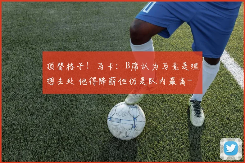 顶替格子!马卡:B席认为马竞是理想去处 他得降薪但仍是队内最高