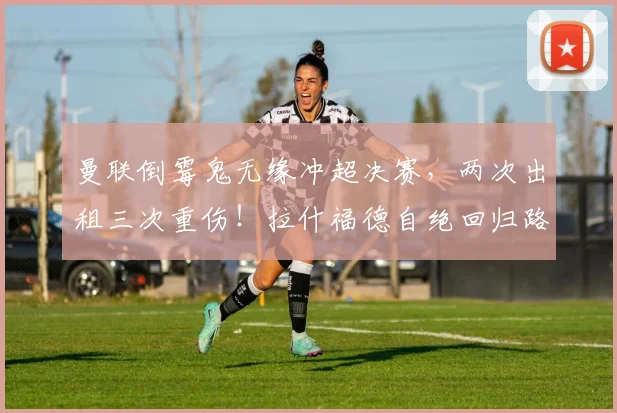 曼联倒霉鬼无缘冲超决赛，两次出租三次重伤！拉什福德自绝回归路