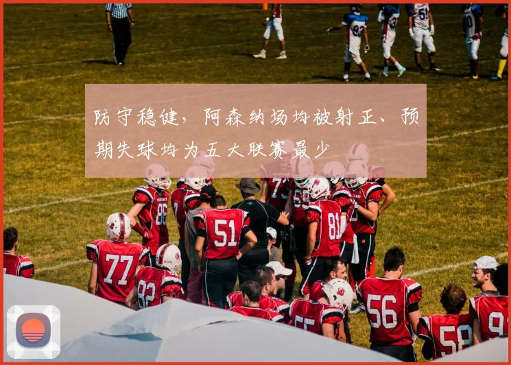 防守稳健,阿森纳场均被射正、预期失球均为五大联赛最少