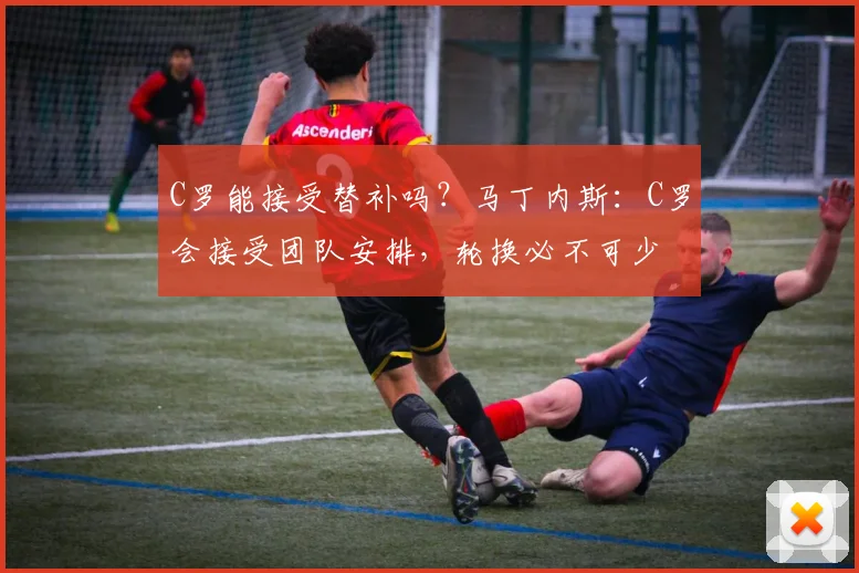 C罗能接受替补吗？马丁内斯：C罗会接受团队安排，轮换必不可少
