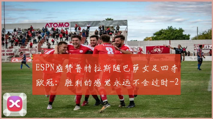 ESPN盛赞普特拉斯随巴萨女足四夺欧冠:胜利的感觉永远不会过时
