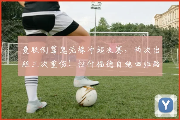 曼联倒霉鬼无缘冲超决赛，两次出租三次重伤！拉什福德自绝回归路