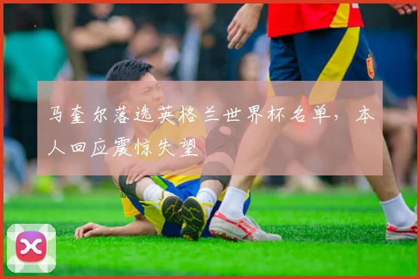 马奎尔落选英格兰世界杯名单,本人回应震惊失望