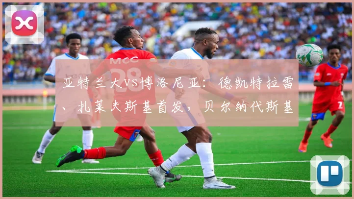 亚特兰大vs博洛尼亚：德凯特拉雷、扎莱夫斯基首发，贝尔纳代斯基、乔纳森-罗出战