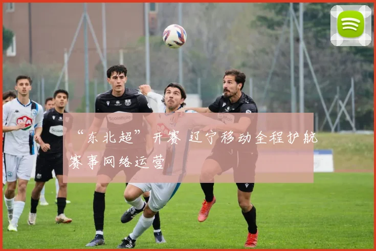 “东北超”开赛 辽宁移动全程护航赛事网络运营