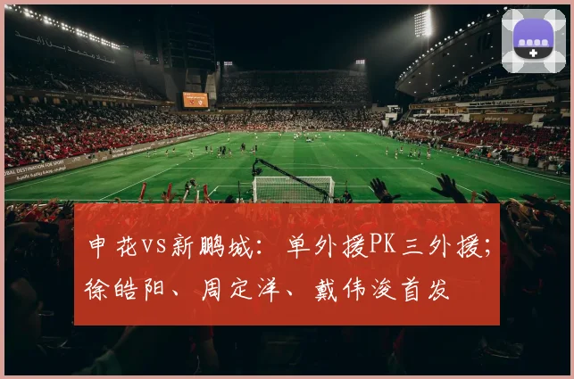 申花vs新鹏城:单外援PK三外援;徐皓阳、周定洋、戴伟浚首发