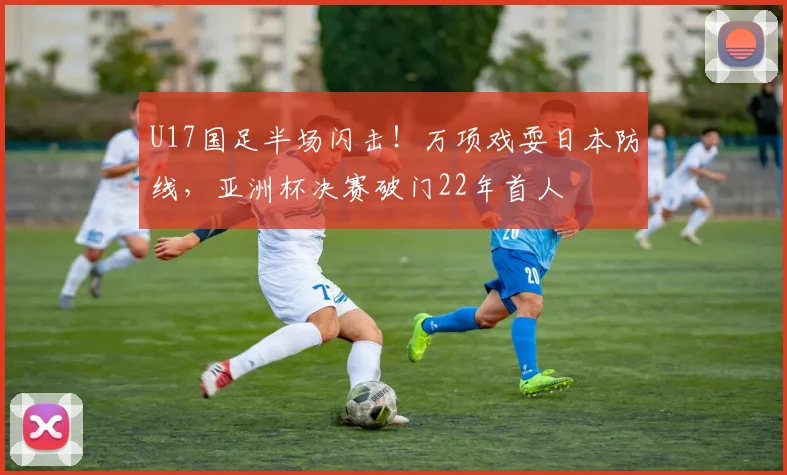 U17国足半场闪击!万项戏耍日本防线,亚洲杯决赛破门22年首人