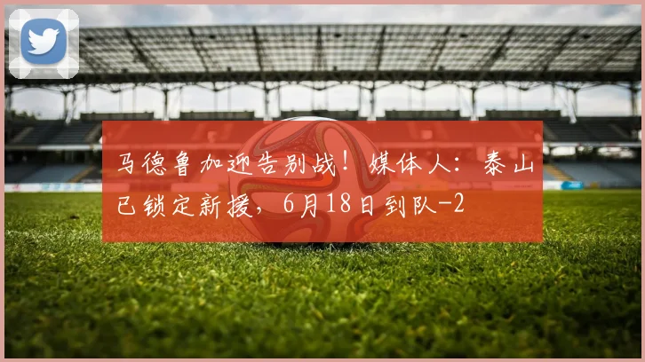 马德鲁加迎告别战!媒体人:泰山已锁定新援,6月18日到队