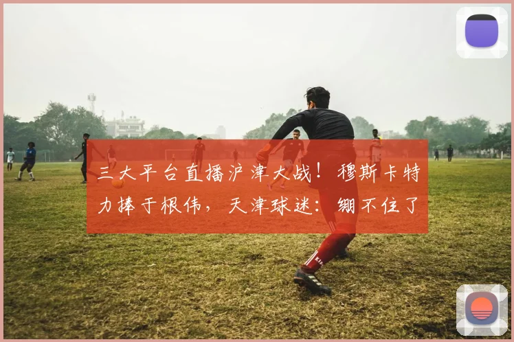 三大平台直播沪津大战！穆斯卡特力捧于根伟，天津球迷：绷不住了