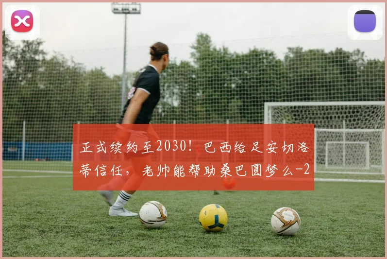 正式续约至2030!巴西给足安切洛蒂信任,老帅能帮助桑巴圆梦么