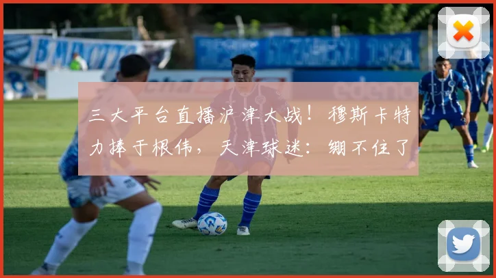 三大平台直播沪津大战！穆斯卡特力捧于根伟，天津球迷：绷不住了
