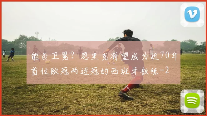 能否卫冕?恩里克有望成为近70年首位欧冠两连冠的西班牙教练