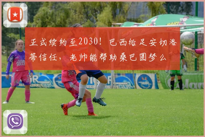 正式续约至2030!巴西给足安切洛蒂信任,老帅能帮助桑巴圆梦么