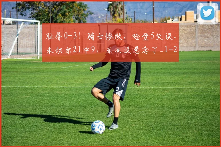 耻辱0-3!骑士惨败,哈登5失误,米切尔21中9,东决没悬念了_1
