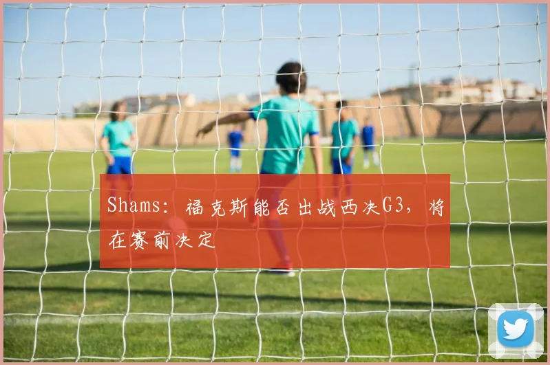 Shams：福克斯能否出战西决G3，将在赛前决定