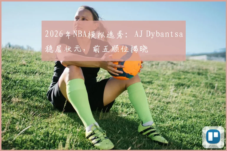 2026年NBA模拟选秀:AJ Dybantsa稳居状元,前五顺位揭晓