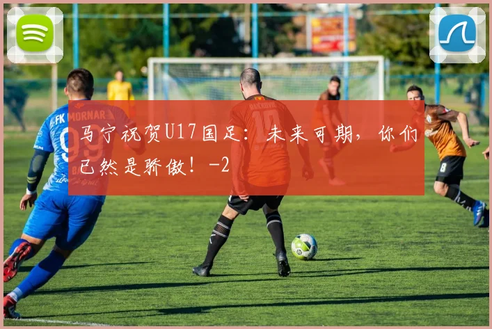马宁祝贺U17国足:未来可期,你们已然是骄傲!