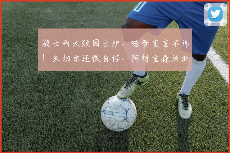 骑士两大败因出炉,哈登直言不讳!米切尔还很自信,阿特金森该批_1