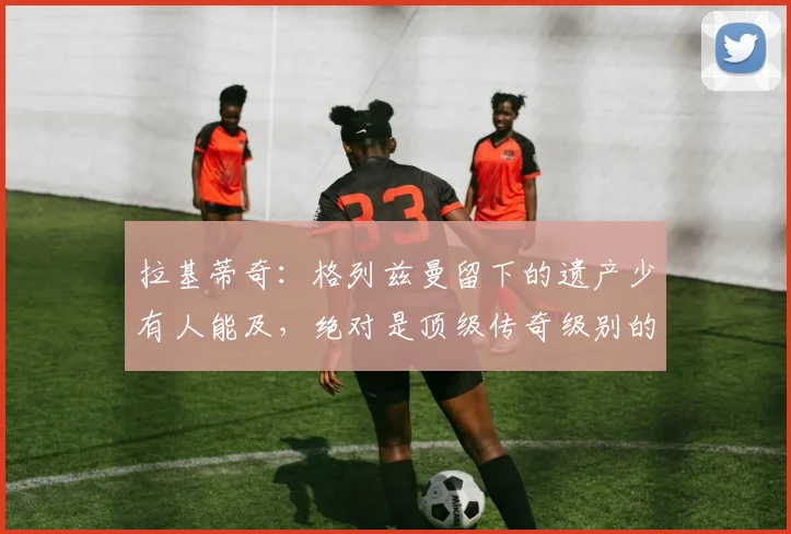 拉基蒂奇:格列兹曼留下的遗产少有人能及,绝对是顶级传奇级别的