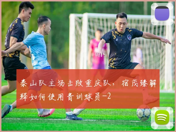泰山队主场击败重庆队,宿茂臻解释如何使用青训球员
