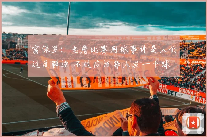 富保罗:老詹比赛用球事件是人们过度解读 不过应该每人发一个球