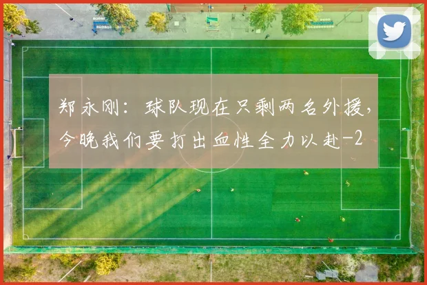 郑永刚:球队现在只剩两名外援,今晚我们要打出血性全力以赴
