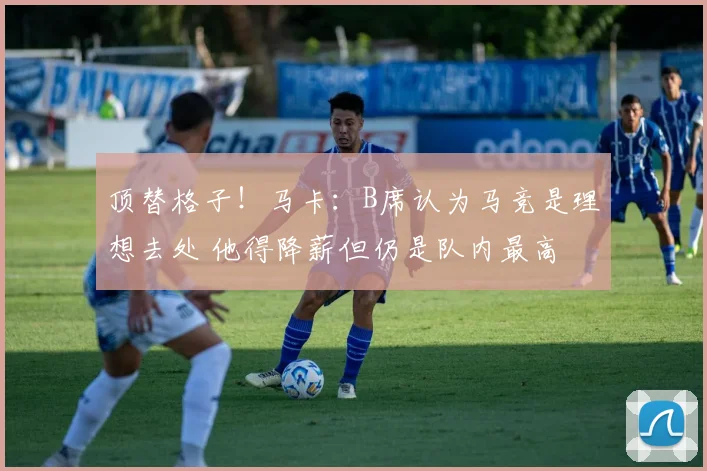 顶替格子!马卡:B席认为马竞是理想去处 他得降薪但仍是队内最高