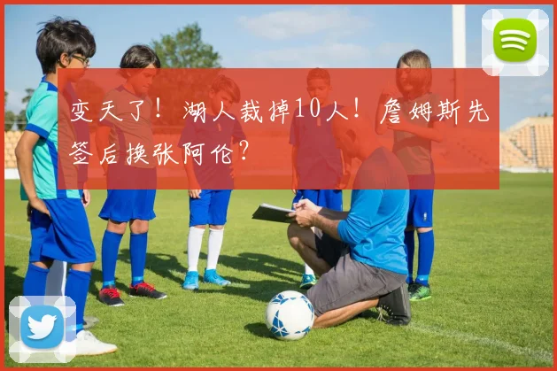 变天了！湖人裁掉10人！詹姆斯先签后换张阿伦？