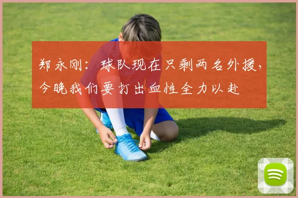 郑永刚：球队现在只剩两名外援，今晚我们要打出血性全力以赴