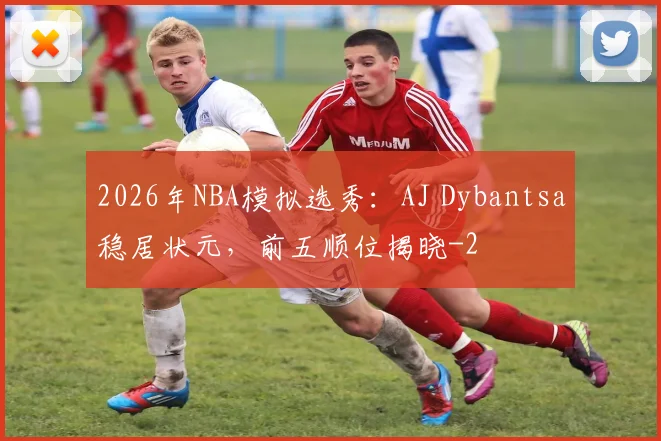 2026年NBA模拟选秀:AJ Dybantsa稳居状元,前五顺位揭晓