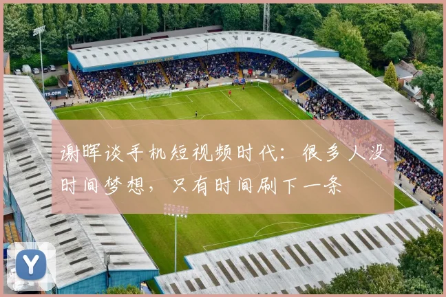 谢晖谈手机短视频时代:很多人没时间梦想,只有时间刷下一条