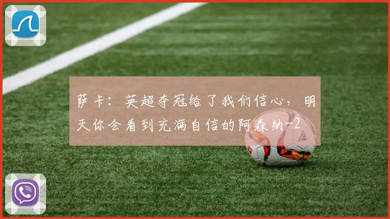 萨卡:英超夺冠给了我们信心,明天你会看到充满自信的阿森纳