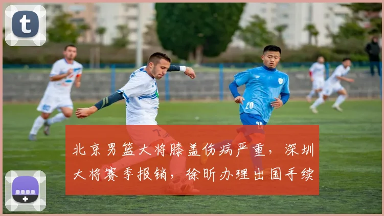 北京男篮大将膝盖伤病严重,深圳大将赛季报销,徐昕办理出国手续