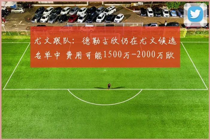 尤文跟队：德勒古欣仍在尤文候选名单中 费用可能1500万-2000万欧