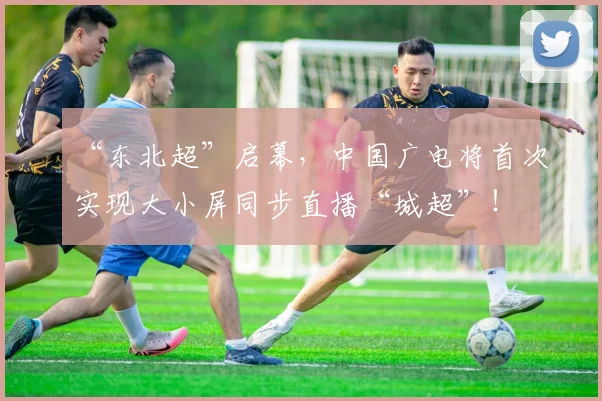 “东北超”启幕,中国广电将首次实现大小屏同步直播“城超”!