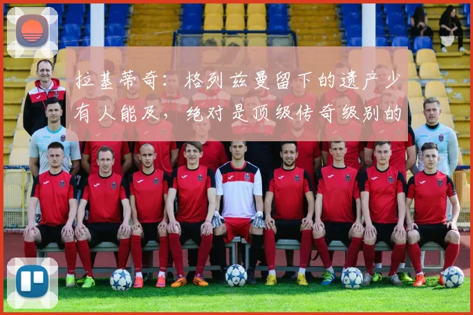 拉基蒂奇:格列兹曼留下的遗产少有人能及,绝对是顶级传奇级别的