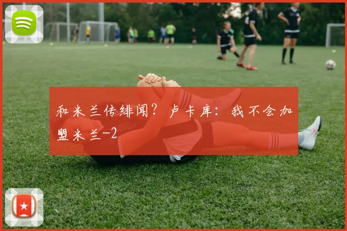 和米兰传绯闻?卢卡库:我不会加盟米兰