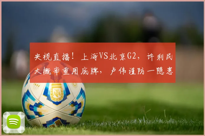 央视直播!上海VS北京G2,许利民大概率重用底牌,卢伟谨防一隐患