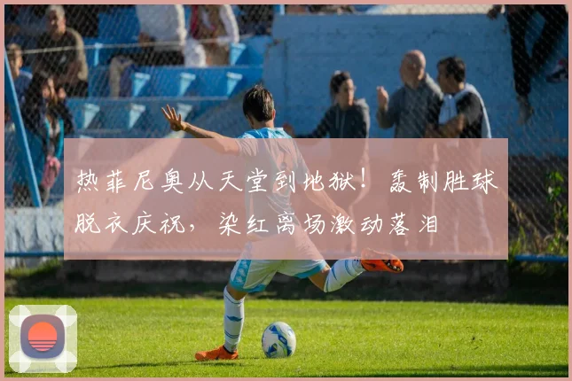 热菲尼奥从天堂到地狱！轰制胜球脱衣庆祝，染红离场激动落泪