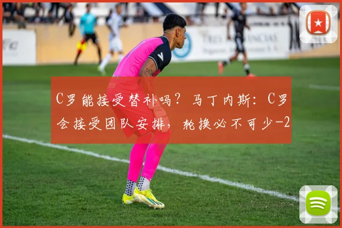 C罗能接受替补吗？马丁内斯：C罗会接受团队安排，轮换必不可少