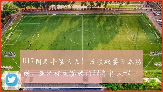 U17国足半场闪击!万项戏耍日本防线,亚洲杯决赛破门22年首人